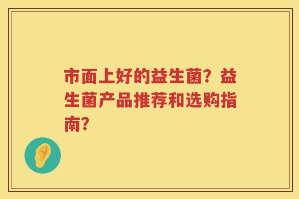 市面上好的益生菌?益生菌产品推荐和选购指南? 市面上好的益生菌?益生菌产品推荐和选购指南?