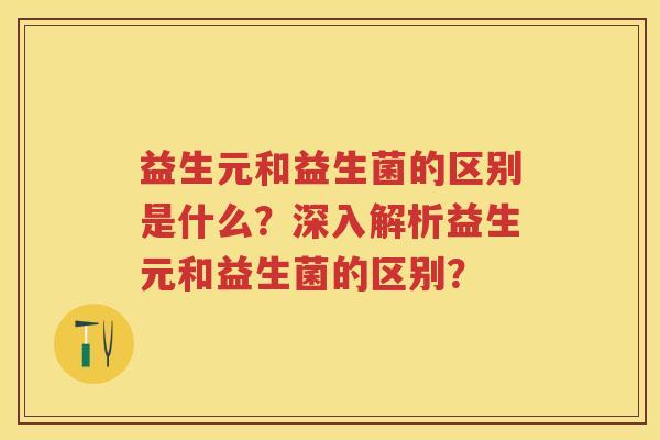 益生元和益生菌的区别是什么？深入解析益生元和益生菌的区别？
