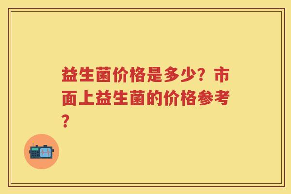 益生菌价格是多少?市面上益生菌的价格参考? 益生菌价格是多少?市面上益生菌的价格参考?
