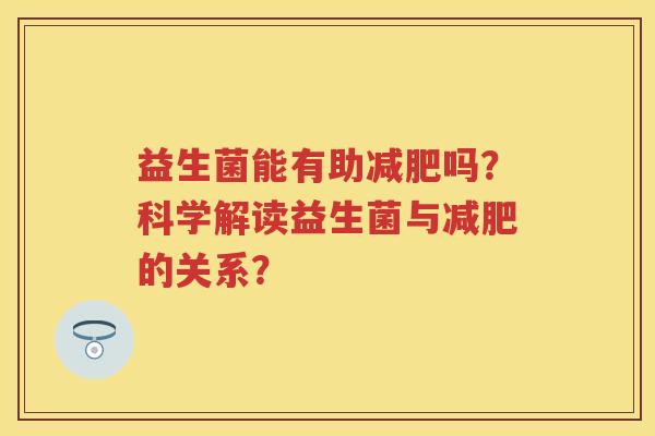 益生菌能有助吗?科学解读益生菌与的关系? 益生菌能有助吗?科学解读益生菌与的关系?