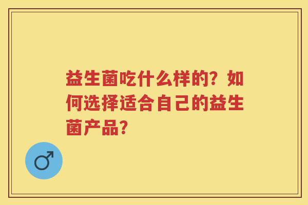 益生菌吃什么样的?如何选择适合自己的益生菌产品? 益生菌吃什么样的?如何选择适合自己的益生菌产品?