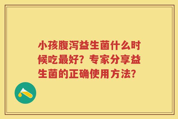 小孩益生菌什么时候吃好？专家分享益生菌的正确使用方法？