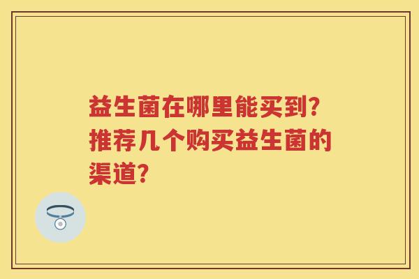 益生菌在哪里能买到?推荐几个购买益生菌的渠道? 益生菌在哪里能买到?推荐几个购买益生菌的渠道?