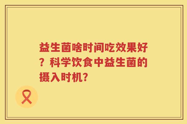 益生菌啥时间吃效果好?科学饮食中益生菌的摄入时机? 益生菌啥时间吃效果好?科学饮食中益生菌的摄入时机?