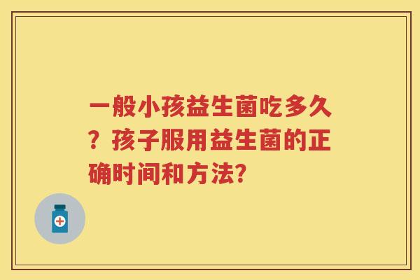 一般小孩益生菌吃多久？孩子服用益生菌的正确时间和方法？