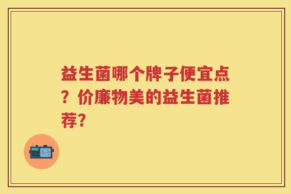 益生菌哪个牌子便宜点?价廉物美的益生菌推荐? 益生菌哪个牌子便宜点?价廉物美的益生菌推荐?