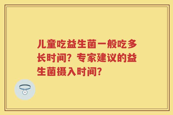 儿童吃益生菌一般吃多长时间?专家建议的益生菌摄入时间? 儿童吃益生菌一般吃多长时间?专家建议的益生菌摄入时间?