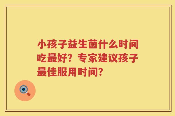 小孩子益生菌什么时间吃好?专家建议孩子佳服用时间? 小孩子益生菌什么时间吃好?专家建议孩子佳服用时间?