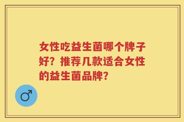 女性吃益生菌哪个牌子好?推荐几款适合女性的益生菌品牌? 女性吃益生菌哪个牌子好?推荐几款适合女性的益生菌品牌?