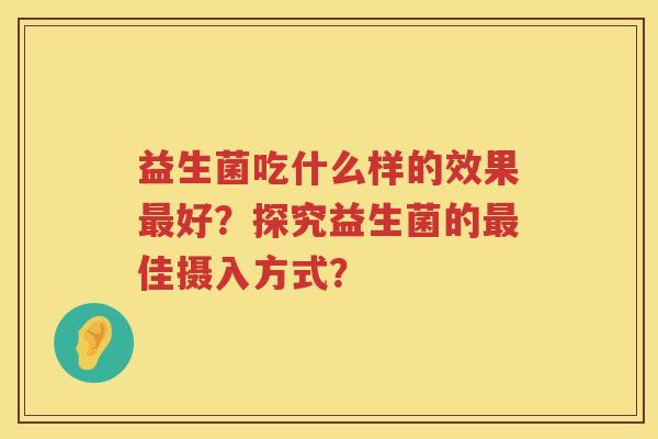 益生菌吃什么样的效果好?探究益生菌的佳摄入方式? 益生菌吃什么样的效果好?探究益生菌的佳摄入方式?