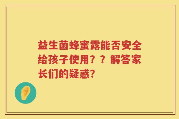 益生菌蜂蜜露能否安全给孩子使用??解答家长们的疑惑? 益生菌蜂蜜露能否安全给孩子使用??解答家长们的疑惑?