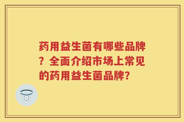 药用益生菌有哪些品牌？全面介绍市场上常见的药用益生菌品牌？