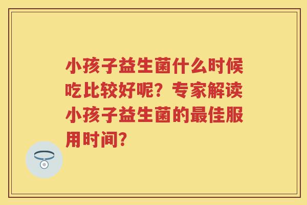 小孩子益生菌什么时候吃比较好呢？专家解读小孩子益生菌的佳服用时间？
