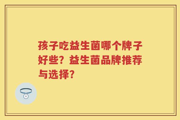 孩子吃益生菌哪个牌子好些?益生菌品牌推荐与选择? 孩子吃益生菌哪个牌子好些?益生菌品牌推荐与选择?
