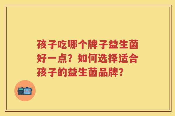 孩子吃哪个牌子益生菌好一点?如何选择适合孩子的益生菌品牌? 孩子吃哪个牌子益生菌好一点?如何选择适合孩子的益生菌品牌?