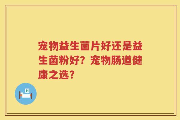 宠物益生菌片好还是益生菌粉好？宠物肠道健康之选？