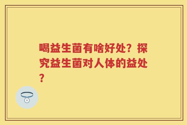 喝益生菌有啥好处?探究益生菌对人体的益处? 喝益生菌有啥好处?探究益生菌对人体的益处?