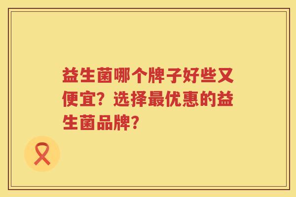 益生菌哪个牌子好些又便宜?选择优惠的益生菌品牌? 益生菌哪个牌子好些又便宜?选择优惠的益生菌品牌?