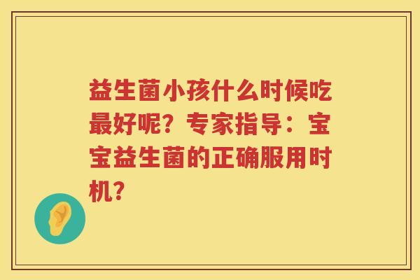益生菌小孩什么时候吃好呢?专家指导:宝宝益生菌的正确服用时机? 益生菌小孩什么时候吃好呢?专家指导:宝宝益生菌的正确服用时机?