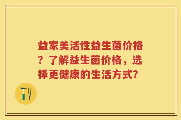 益家美活性益生菌价格？了解益生菌价格，选择更健康的生活方式？