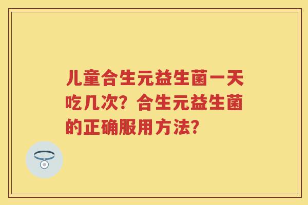 儿童合生元益生菌一天吃几次?合生元益生菌的正确服用方法? 儿童合生元益生菌一天吃几次?合生元益生菌的正确服用方法?