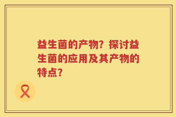 益生菌的产物?探讨益生菌的应用及其产物的特点? 益生菌的产物?探讨益生菌的应用及其产物的特点?