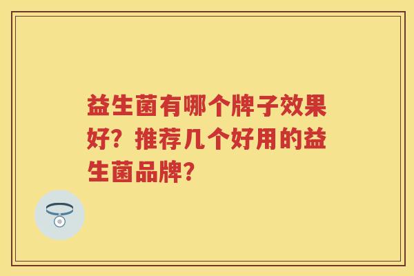益生菌有哪个牌子效果好?推荐几个好用的益生菌品牌? 益生菌有哪个牌子效果好?推荐几个好用的益生菌品牌?