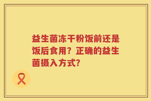 益生菌冻干粉饭前还是饭后食用?正确的益生菌摄入方式? 益生菌冻干粉饭前还是饭后食用?正确的益生菌摄入方式?