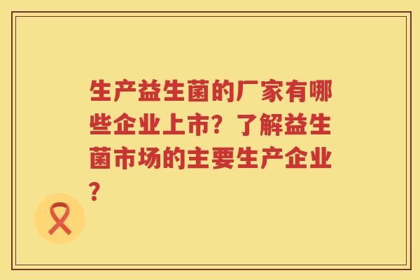 生产益生菌的厂家有哪些企业上市?了解益生菌市场的主要生产企业? 生产益生菌的厂家有哪些企业上市?了解益生菌市场的主要生产企业?