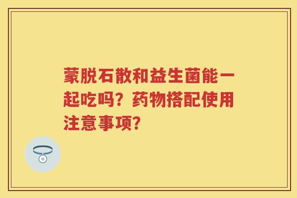 蒙脱石散和益生菌能一起吃吗?搭配使用注意事项? 蒙脱石散和益生菌能一起吃吗?搭配使用注意事项?