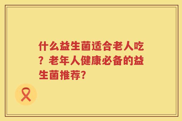 什么益生菌适合老人吃？老年人健康必备的益生菌推荐？