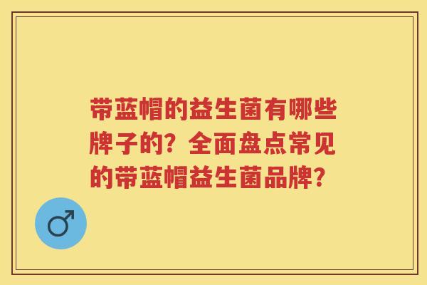 带蓝帽的益生菌有哪些牌子的？全面盘点常见的带蓝帽益生菌品牌？