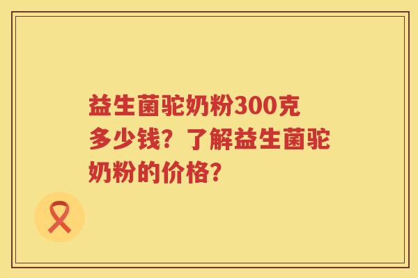 益生菌驼奶粉300克多少钱？了解益生菌驼奶粉的价格？