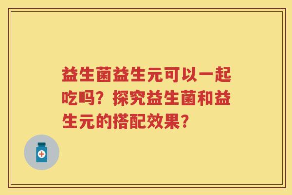 益生菌益生元可以一起吃吗?探究益生菌和益生元的搭配效果? 益生菌益生元可以一起吃吗?探究益生菌和益生元的搭配效果?