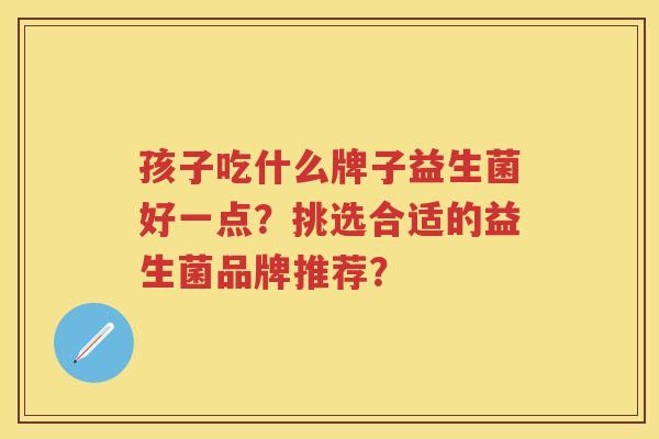 孩子吃什么牌子益生菌好一点?挑选合适的益生菌品牌推荐? 孩子吃什么牌子益生菌好一点?挑选合适的益生菌品牌推荐?
