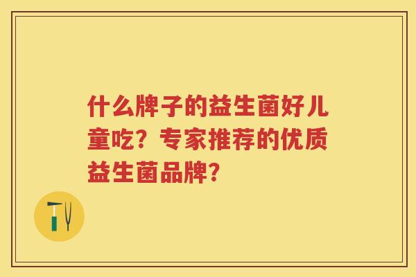 什么牌子的益生菌好儿童吃?专家推荐的优质益生菌品牌? 什么牌子的益生菌好儿童吃?专家推荐的优质益生菌品牌?