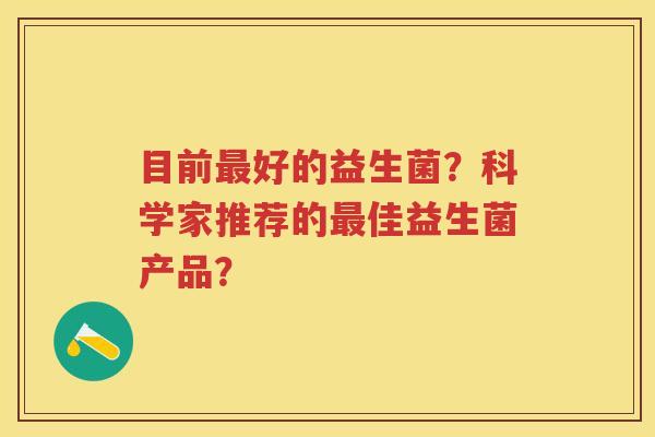 目前好的益生菌?科学家推荐的佳益生菌产品? 目前好的益生菌?科学家推荐的佳益生菌产品?