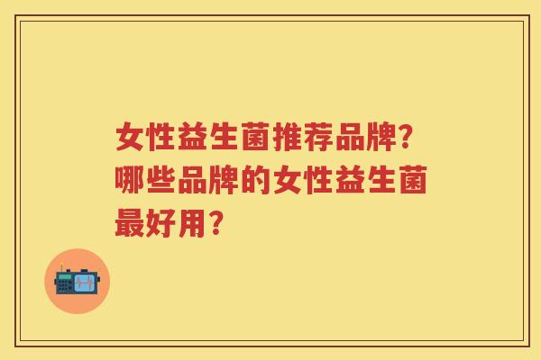 女性益生菌推荐品牌?哪些品牌的女性益生菌好用? 女性益生菌推荐品牌?哪些品牌的女性益生菌好用?