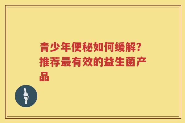 青少年如何缓解?推荐有效的益生菌产品 青少年如何缓解?推荐有效的益生菌产品