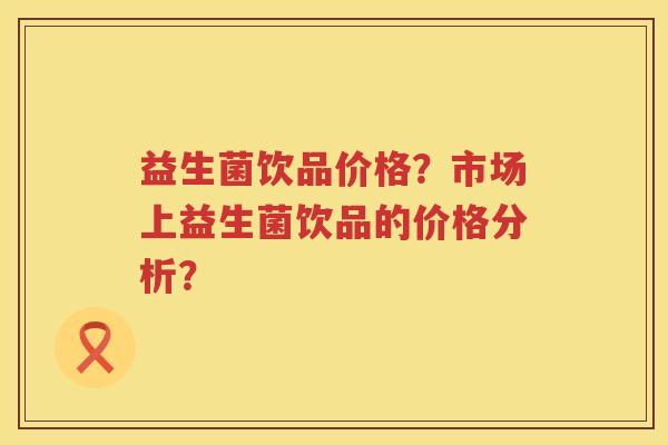 益生菌饮品价格？市场上益生菌饮品的价格分析？