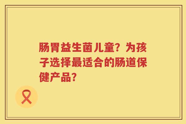 肠胃益生菌儿童?为孩子选择适合的肠道保健产品? 肠胃益生菌儿童?为孩子选择适合的肠道保健产品?