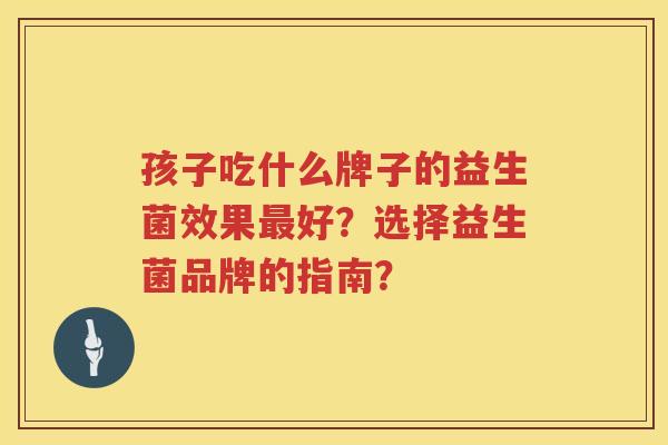 孩子吃什么牌子的益生菌效果好?选择益生菌品牌的指南? 孩子吃什么牌子的益生菌效果好?选择益生菌品牌的指南?
