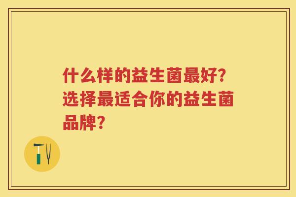 什么样的益生菌好?选择适合你的益生菌品牌? 什么样的益生菌好?选择适合你的益生菌品牌?
