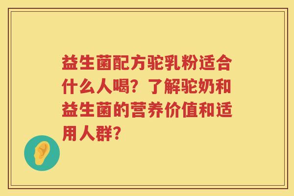 益生菌配方驼乳粉适合什么人喝?了解驼奶和益生菌的营养价值和适用人群? 益生菌配方驼乳粉适合什么人喝?了解驼奶和益生菌的营养价值和适用人群?