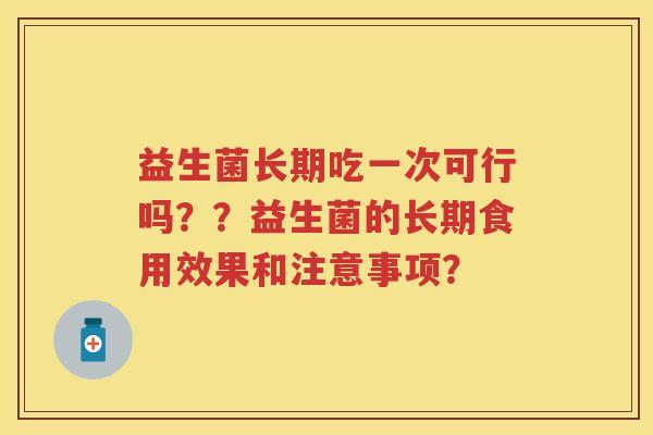 益生菌长期吃一次可行吗??益生菌的长期食用效果和注意事项? 益生菌长期吃一次可行吗??益生菌的长期食用效果和注意事项?