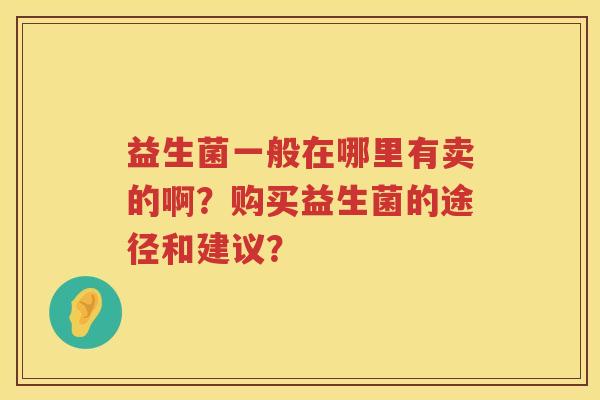 益生菌一般在哪里有卖的啊?购买益生菌的途径和建议? 益生菌一般在哪里有卖的啊?购买益生菌的途径和建议?