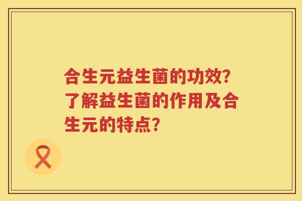 合生元益生菌的功效?了解益生菌的作用及合生元的特点? 合生元益生菌的功效?了解益生菌的作用及合生元的特点?