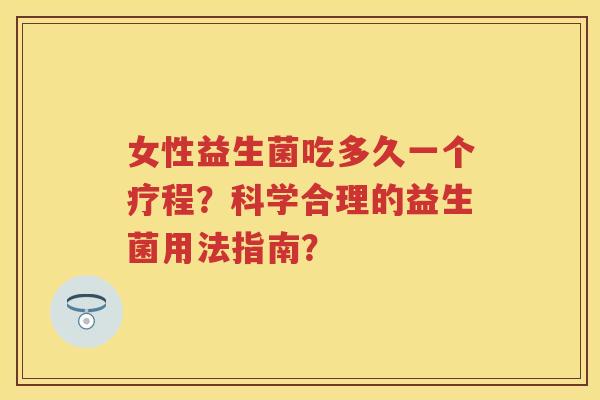 女性益生菌吃多久一个疗程?科学合理的益生菌用法指南? 女性益生菌吃多久一个疗程?科学合理的益生菌用法指南?