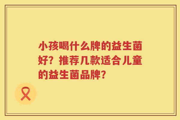 小孩喝什么牌的益生菌好?推荐几款适合儿童的益生菌品牌? 小孩喝什么牌的益生菌好?推荐几款适合儿童的益生菌品牌?