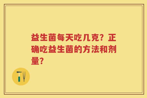 益生菌每天吃几克?正确吃益生菌的方法和剂量? 益生菌每天吃几克?正确吃益生菌的方法和剂量?